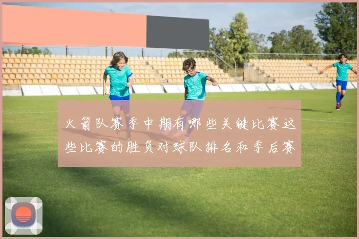 火箭队赛季中期有哪些关键比赛这些比赛的胜负对球队排名和季后赛形势有何决定性作用