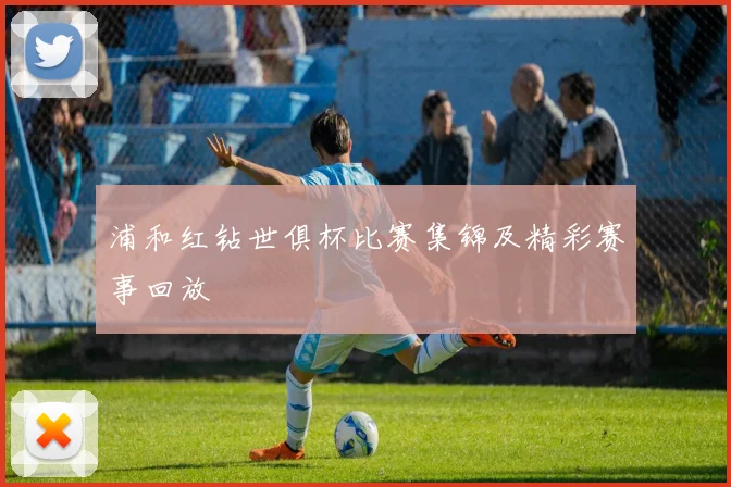 浦和红钻世俱杯比赛集锦及精彩赛事回放