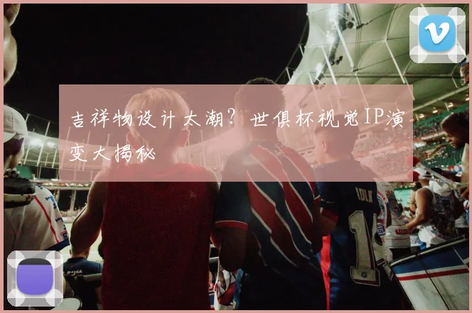 吉祥物设计太潮？世俱杯视觉IP演变大揭秘