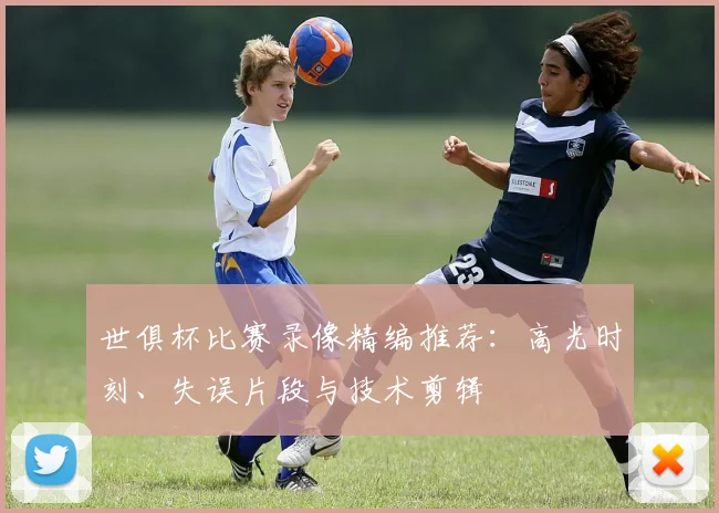 世俱杯比赛录像精编推荐：高光时刻、失误片段与技术剪辑